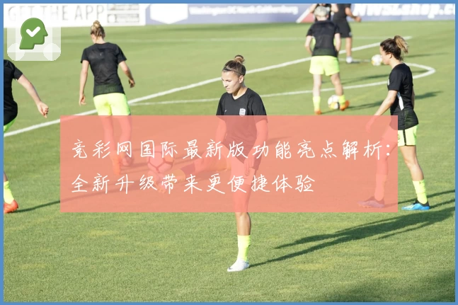 竞彩网国际最新版功能亮点解析：全新升级带来更便捷体验