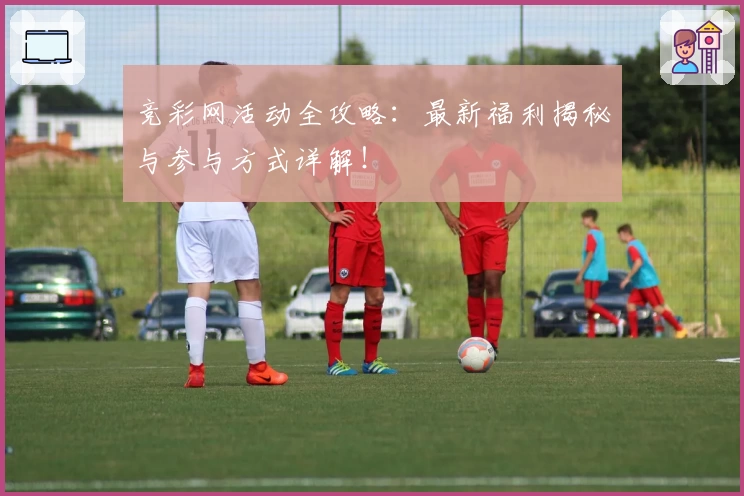 竞彩网活动全攻略：最新福利揭秘与参与方式详解！