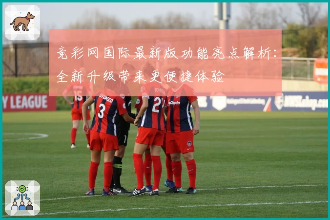 竞彩网国际最新版功能亮点解析：全新升级带来更便捷体验