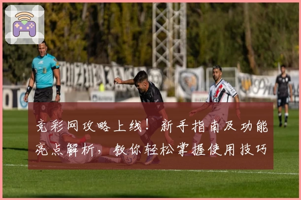 竞彩网攻略上线！新手指南及功能亮点解析，教你轻松掌握使用技巧