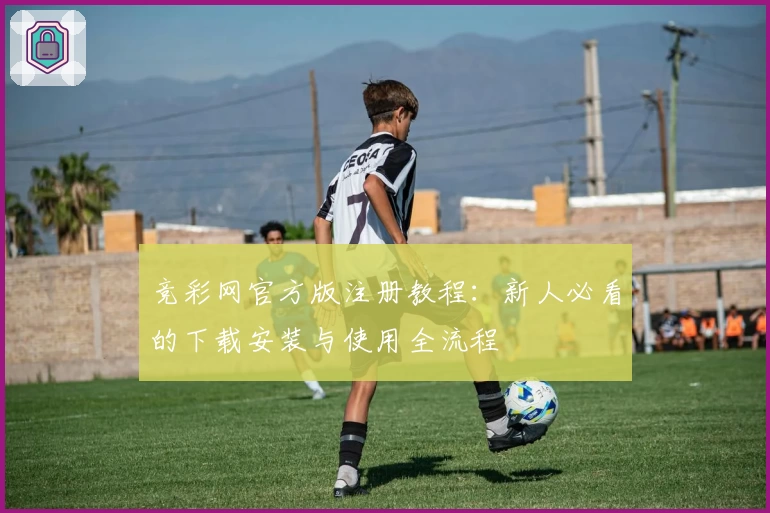 竞彩网官方版注册教程：新人必看的下载安装与使用全流程