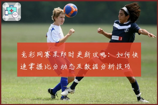 竞彩网赛果即时更新攻略：如何快速掌握比分动态及数据分析技巧