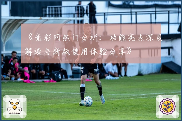 《竞彩网热门分析：功能亮点深度解读与新版使用体验分享》