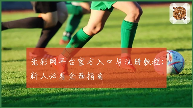 竞彩网平台官方入口与注册教程：新人必看全面指南