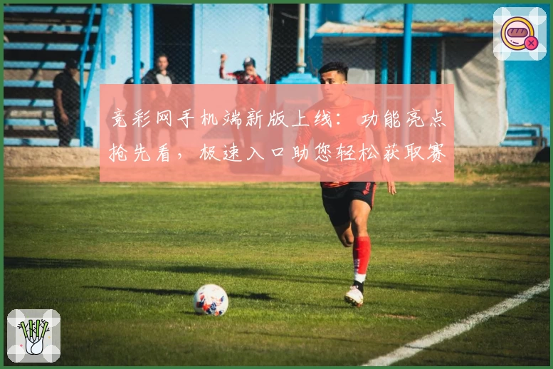 竞彩网手机端新版上线：功能亮点抢先看，极速入口助您轻松获取赛事资讯