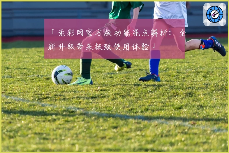 「竞彩网官方版功能亮点解析：全新升级带来极致使用体验」
