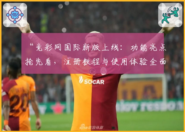 “竞彩网国际新版上线：功能亮点抢先看，注册教程与使用体验全面解析”