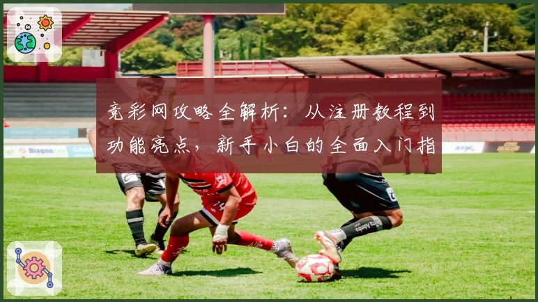 竞彩网攻略全解析：从注册教程到功能亮点，新手小白的全面入门指南